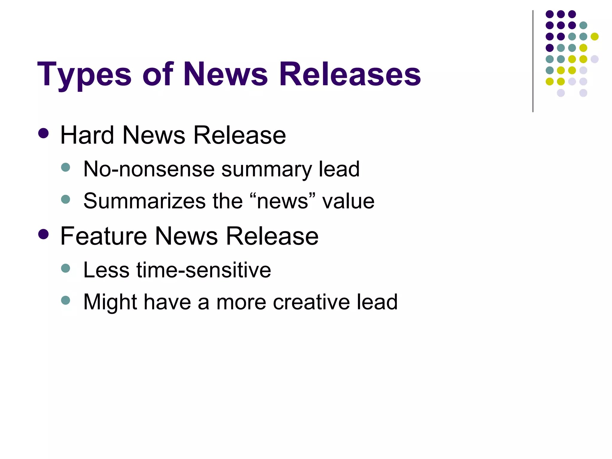 Types of News Releases
• Hard News Release
– No-nonsense summary lead
– Summarizes the “news” value
• Feature News Release
– Less time-sensitive
– Might have a more creative lead
 