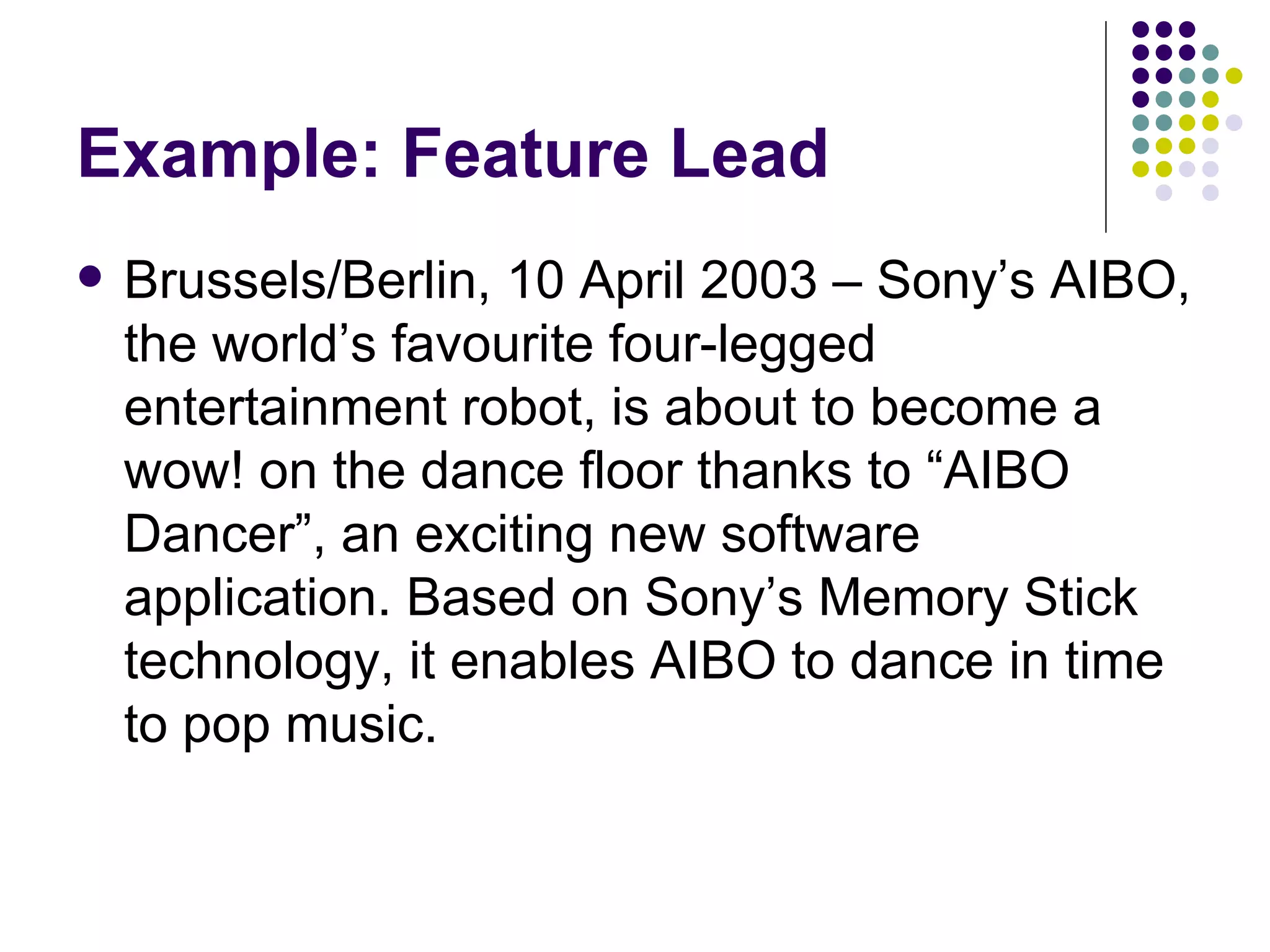 Example: Feature Lead
• Berlin, April 10, 2003 — Sony’s AIBO, the
world’s favorite four-legged entertainment
robot, is about to become a wow! on the
dance floor thanks to “AIBO Dancer,” an
exciting new software application. Based on
Sony’s Memory Stick technology, it enables
AIBO to dance in time to pop music.
 
