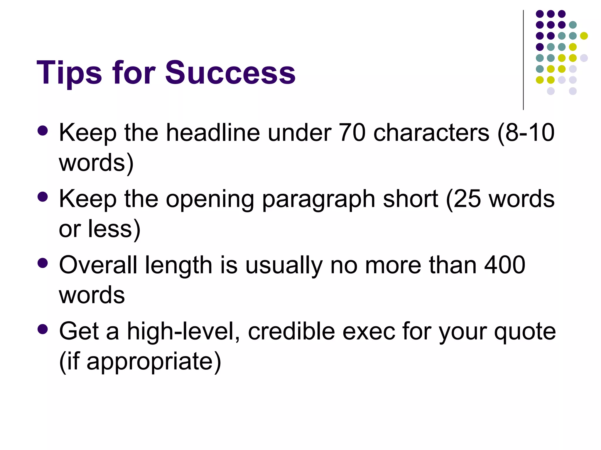 Tips for Success
• Keep the headline under 70 characters (8-10
words)
• Keep the opening paragraph short (25 words
or less)
• Overall length is usually no more than 400
words
• Get a high-level, credible exec for your quote
(if appropriate)
 