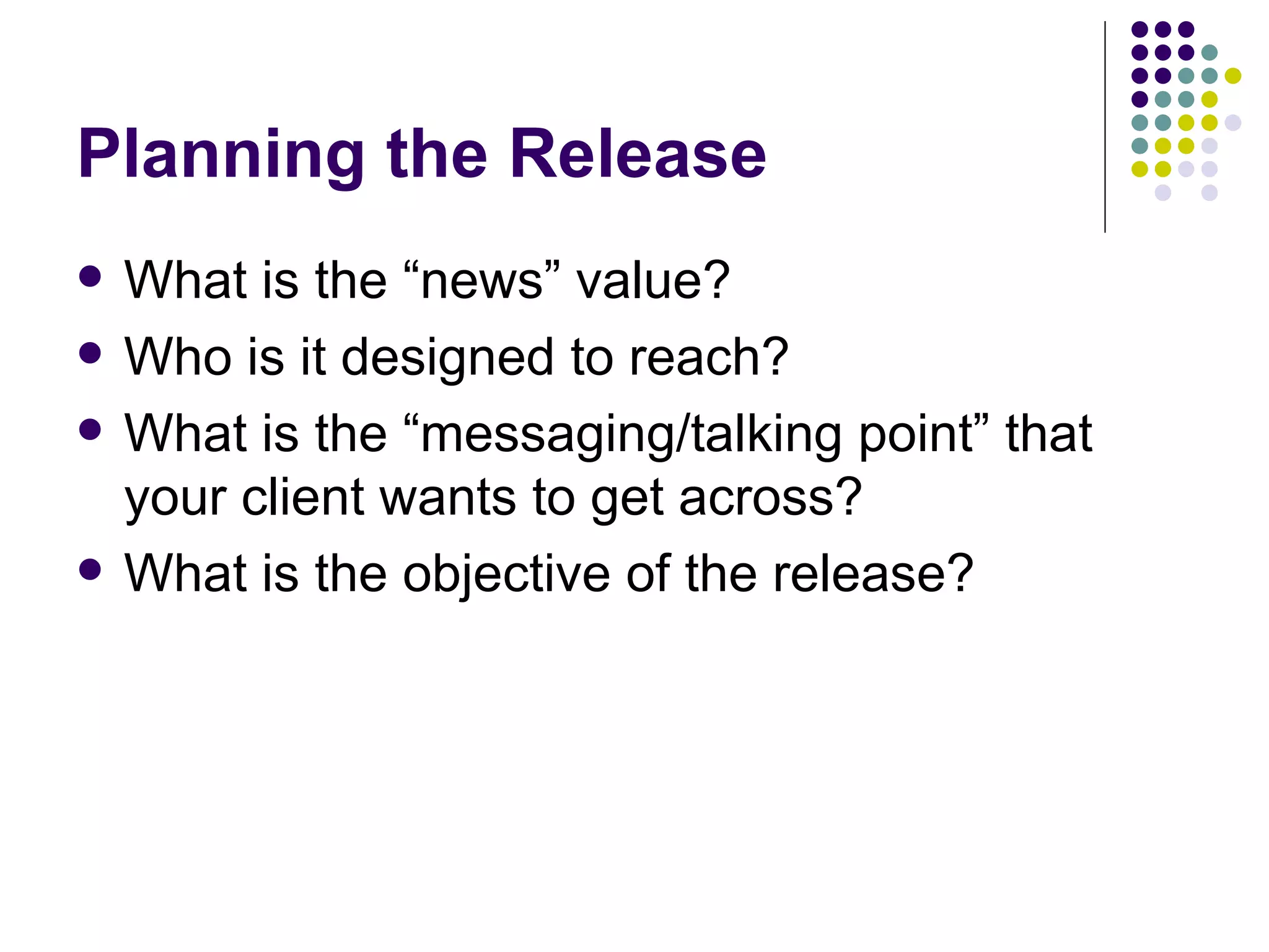Planning the Release
• What is the “news” value?
• Who is it designed to reach?
• What is the “messaging/talking point” that
your client wants to get across?
• What is the objective of the release?
 
