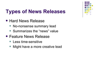 Types of News Releases
• Hard News Release
– No-nonsense summary lead
– Summarizes the “news” value
• Feature News Release
– Less time-sensitive
– Might have a more creative lead
 