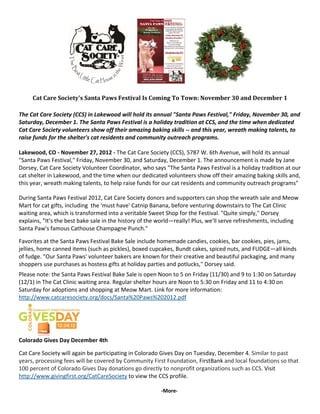                                                                              
                                                         


     Cat Care Society's Santa Paws Festival Is Coming To Town: November 30 and December 1  
 
The Cat Care Society (CCS) in Lakewood will hold its annual "Santa Paws Festival," Friday, November 30, and 
Saturday, December 1. The Santa Paws Festival is a holiday tradition at CCS, and the time when dedicated 
Cat Care Society volunteers show off their amazing baking skills ‐‐ and this year, wreath making talents, to 
raise funds for the shelter's cat residents and community outreach programs. 

Lakewood, CO ‐ November 27, 2012 ‐ The Cat Care Society (CCS), 5787 W. 6th Avenue, will hold its annual 
"Santa Paws Festival," Friday, November 30, and Saturday, December 1. The announcement is made by Jane 
Dorsey, Cat Care Society Volunteer Coordinator, who says "The Santa Paws Festival is a holiday tradition at our 
cat shelter in Lakewood, and the time when our dedicated volunteers show off their amazing baking skills and, 
this year, wreath making talents, to help raise funds for our cat residents and community outreach programs" 
 
During Santa Paws Festival 2012, Cat Care Society donors and supporters can shop the wreath sale and Meow 
Mart for cat gifts, including  the 'must have' Catnip Banana, before venturing downstairs to The Cat Clinic 
waiting area, which is transformed into a veritable Sweet Shop for the Festival. "Quite simply," Dorsey 
explains, "It’s the best bake sale in the history of the world—really! Plus, we'll serve refreshments, including 
Santa Paw's famous Cathouse Champagne Punch." 
 
Favorites at the Santa Paws Festival Bake Sale include homemade candies, cookies, bar cookies, pies, jams, 
jellies, home canned items (such as pickles), boxed cupcakes, Bundt cakes, spiced nuts, and FUDGE—all kinds 
of fudge. "Our Santa Paws' volunteer bakers are known for their creative and beautiful packaging, and many 
shoppers use purchases as hostess gifts at holiday parties and potlucks," Dorsey said. 
 


Please note: the Santa Paws Festival Bake Sale is open Noon to 5 on Friday (11/30) and 9 to 1:30 on Saturday 
(12/1) in The Cat Clinic waiting area. Regular shelter hours are Noon to 5:30 on Friday and 11 to 4:30 on 
Saturday for adoptions and shopping at Meow Mart. Link for more information: 
http://www.catcaresociety.org/docs/Santa%20Paws%202012.pdf 
 




                       
Colorado Gives Day December 4th 

Cat Care Society will again be participating in Colorado Gives Day on Tuesday, December 4. Similar to past 
years, processing fees will be covered by Community First Foundation, FirstBank and local foundations so that 
100 percent of Colorado Gives Day donations go directly to nonprofit organizations such as CCS. Visit 
http://www.givingfirst.org/CatCareSociety to view the CCS profile.  

                                                            ‐More‐ 
 
