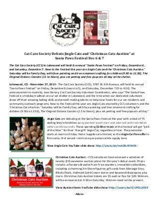 Cat	Care	Society	Debuts	Jingle	Cats	and	‘Christmas	Cats	Auction”	at	
Santa	Paws	Festival	Dec	6	&	7	
 

The Cat Care Society (CCS) in Lakewood will hold its annual "Santa Paws Festival" on Friday, December 6, 
and Saturday, December 7. New to the Festival this year are Jingle Cats and the ‘Christmas Cats Auction.’ 
Saturday will be Family Day, with face painting and tree ornament crafting for children (9:30 to 11:30), The 
Original Dickens Carolers (11 to Noon), plus cat petting and free popcorn all day at the shelter. 
Lakewood, CO ‐ November 27, 2013 ‐ The Cat Care Society (CCS), 5787 W. 6th Avenue, will hold its annual 
"Santa Paws Festival" on Friday, December 6 (noon to 5), and Saturday, December 7 (9 to 4:30). The 
announcement is made by Jane Dorsey, Cat Care Society Volunteer Coordinator, who says "The Santa Paws 
Festival is a holiday tradition at our cat shelter in Lakewood, and the time when our dedicated volunteers 
show off their amazing baking skills and wreath making talents to help raise funds for our cat residents and 
community outreach programs. New to the Festival this year are Jingle Cats created by CCS volunteers and the 
‘Christmas Cats Auction.’ Saturday will be Family Day, with face painting and tree ornament crafting for 
children (9:30 to 12:30), The Original Dickens Carolers (11 to Noon), plus cat petting and free popcorn all day.”  
 
Jingle Cats are debuting at the Santa Paws Festival this year with a total of 75 
darling kitty tchotchkes spray painted ‘pearl mist’ and adorned with red ribbon 
collars and brass bells. Those spending $100 or more at the Festival will get “pick 
of the litter” for their ‘free gift’ Jingle Cat, regardless of size. The promotion 
starts at noon on Friday. Note: Supplies are limited, so the Jingle Cat free offer is 
first come, first served—limit one per person while supply lasts. 
 
View Jingle Cats YouTube slide show: http://youtu.be/maU8LrNhHSk 
 
 
Christmas Cats Auction – CCS volunteers have amassed a selection of 
twenty (20) awesome auction prizes for this year’s debut event. Prizes 
include: a Pandora Bracelet from Trice Jewelers; irresistible collectibles, 
including a charming Jim Shore figurine; gift cards from Massage Envy, 
Blissful Nails, Hallmark Gold Crown stores and Swarovski Boutiques; plus 
more. Christmas Cats Auction tickets are $5 each or five for $20. Winners 
will be announced at 4:30 on Saturday. Winners need not be present. 
 
View Auction Items YouTube slide show: http://youtu.be/LCUPGLyE6I4 
 

‐More‐ 

 