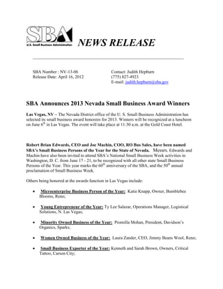 NEWS RELEASE
_____________________________________________________________________
SBA Number : NV-13-06 Contact: Judith Hepburn
Release Date: April 16, 2012 (775) 827-4923
E-mail: judith.hepburn@sba.gov
SBA Announces 2013 Nevada Small Business Award Winners
Las Vegas, NV – The Nevada District office of the U. S. Small Business Administration has
selected its small business award honorees for 2013. Winners will be recognized at a luncheon
on June 6th
in Las Vegas. The event will take place at 11:30 a.m. at the Gold Coast Hotel.
Robert Brian Edwards, CEO and Joe Machin, COO, RO Bus Sales, have been named
SBA’s Small Business Persons of the Year for the State of Nevada. Messrs. Edwards and
Machin have also been invited to attend SBA’s National Small Business Week activities in
Washington, D. C. from June 17 - 21, to be recognized with all other state Small Business
Persons of the Year. This year marks the 60th
anniversary of the SBA, and the 50th
annual
proclamation of Small Business Week.
Others being honored at the awards function in Las Vegas include:
Microenterprise Business Person of the Year: Katie Knapp, Owner, Bumblebee
Blooms, Reno;
Young Entrepreneur of the Year: Ty Lee Salazar, Operations Manager, Logistical
Solutions, N. Las Vegas;
Minority Owned Business of the Year: Promilla Mohan, President, Davidson’s
Organics, Sparks;
Women Owned Business of the Year: Laura Zander, CEO, Jimmy Beans Wool, Reno;
Small Business Exporter of the Year: Kenneth and Sarah Brown, Owners, Critical
Tattoo, Carson City;
 