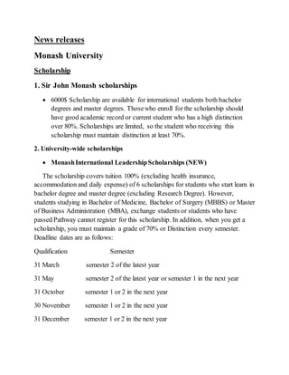 News releases 
Monash University 
Scholarship 
1. Sir John Monash scholarships 
 6000$ Scholarship are available for international students both bachelor 
degrees and master degrees. Those who enroll for the scholarship should 
have good academic record or current student who has a high distinction 
over 80%. Scholarships are limited, so the student who receiving this 
scholarship must maintain distinction at least 70%. 
2. University-wide scholarships 
 Monash International Leadership Scholarships (NEW) 
The scholarship covers tuition 100% (excluding health insurance, 
accommodation and daily expense) of 6 scholarships for students who start learn in 
bachelor degree and master degree (excluding Research Degree). However, 
students studying in Bachelor of Medicine, Bachelor of Surgery (MBBS) or Master 
of Business Administration (MBA), exchange students or students who have 
passed Pathway cannot register for this scholarship. In addition, when you get a 
scholarship, you must maintain a grade of 70% or Distinction every semester. 
Deadline dates are as follows: 
Qualification Semester 
31 March semester 2 of the latest year 
31 May semester 2 of the latest year or semester 1 in the next year 
31 October semester 1 or 2 in the next year 
30 November semester 1 or 2 in the next year 
31 December semester 1 or 2 in the next year 
 