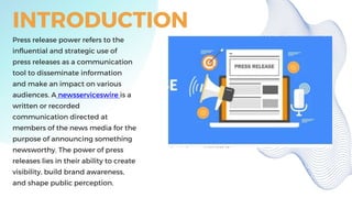 INTRODUCTION
Press release power refers to the
influential and strategic use of
press releases as a communication
tool to disseminate information
and make an impact on various
audiences. A newsserviceswire is a
written or recorded
communication directed at
members of the news media for the
purpose of announcing something
newsworthy. The power of press
releases lies in their ability to create
visibility, build brand awareness,
and shape public perception.
 