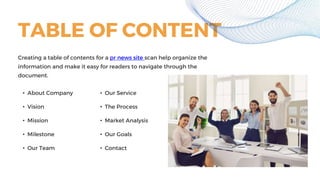 TABLE OF CONTENT
• About Company
• Vision
• Mission
• Milestone
• Our Team
• Our Service
• The Process
• Market Analysis
• Our Goals
• Contact
Creating a table of contents for a pr news site scan help organize the
information and make it easy for readers to navigate through the
document.
 