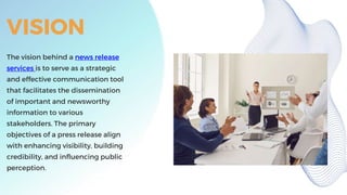 VISION
The vision behind a news release
services is to serve as a strategic
and effective communication tool
that facilitates the dissemination
of important and newsworthy
information to various
stakeholders. The primary
objectives of a press release align
with enhancing visibility, building
credibility, and influencing public
perception.
 