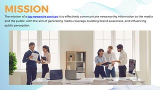 MISSION
The mission of a top newswire services is to effectively communicate newsworthy information to the media
and the public, with the aim of generating media coverage, building brand awareness, and influencing
public perception.
 