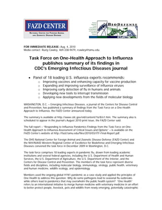 FOR IMMEDIATE RELEASE: Aug. 4, 2010
Media contact: Rusty Cawley, 469-338-9479, rcawley@tamu.edu


    Task Force on One-Health Approach to Influenza
          publishes summary of its findings in
      CDC’s Emerging Infectious Diseases journal

    • Panel of 18 leading U.S. influenza experts recommends:
            o   Improving vaccines and enhancing capacity for vaccine production
            o   Expanding and improving surveillance of influenza viruses
            o   Improving early detection of flu in humans and animals
            o   Developing new tools to interrupt transmission
            o   Applying new developments from the fields of molecular biology

WASHINGTON, D.C. – Emerging Infectious Diseases, a journal of the Centers for Disease Control
and Prevention, has published a summary of findings from the Task Force on a One-Health
Approach to Influenza, the FAZD Center announced today.

The summary is available at http://www.cdc.gov/eid/content/16/8/e1.htm. The summary also is
scheduled to appear in the journal’s August 2010 print issue, the FAZD Center said.

The full report – “Responding to Influenza Pandemics Findings from the Task Force on One-
Health Approach to Influenza Assessment of Critical Issues and Options” – is available on the
FAZD Center’s website at http://fazd.tamu.edu/files/2010/03/ITF-Final-Report.pdf.

The DHS National Center for Foreign Animal and Zoonotic Disease Defense (FAZD Center) and
the NIH/NIAID Western Regional Center of Excellence for Biodefense and Emerging Infectious
Diseases convened the task force in December 2009 in Washington, D.C.

The task force comprises 18 leading experts in pandemic flu, drawn from leading academic
institutions and several federal agencies, including the U.S. Department of Health and Human
Services, the U.S. Department of Agriculture, the U.S. Department of the Interior, and the
Centers for Disease Control and Prevention. The members of the task force represent diverse
fields and disciplines, including molecular biology, immunology, virology, public health, veterinary
and human medicine, wildlife ecology, and epidemiology.

Members used the ongoing global H1N1 pandemic as a case study and applied the principles of
One Health to address this question: Why do some pathogens lead to seasonal flu outbreaks
while others lead to pandemics that may overwhelm the public health system? “One Health”
refers to an international initiative to merge human medicine with veterinary medicine in an effort
to better protect people, livestock, pets and wildlife from newly emerging, potentially catastrophic
 