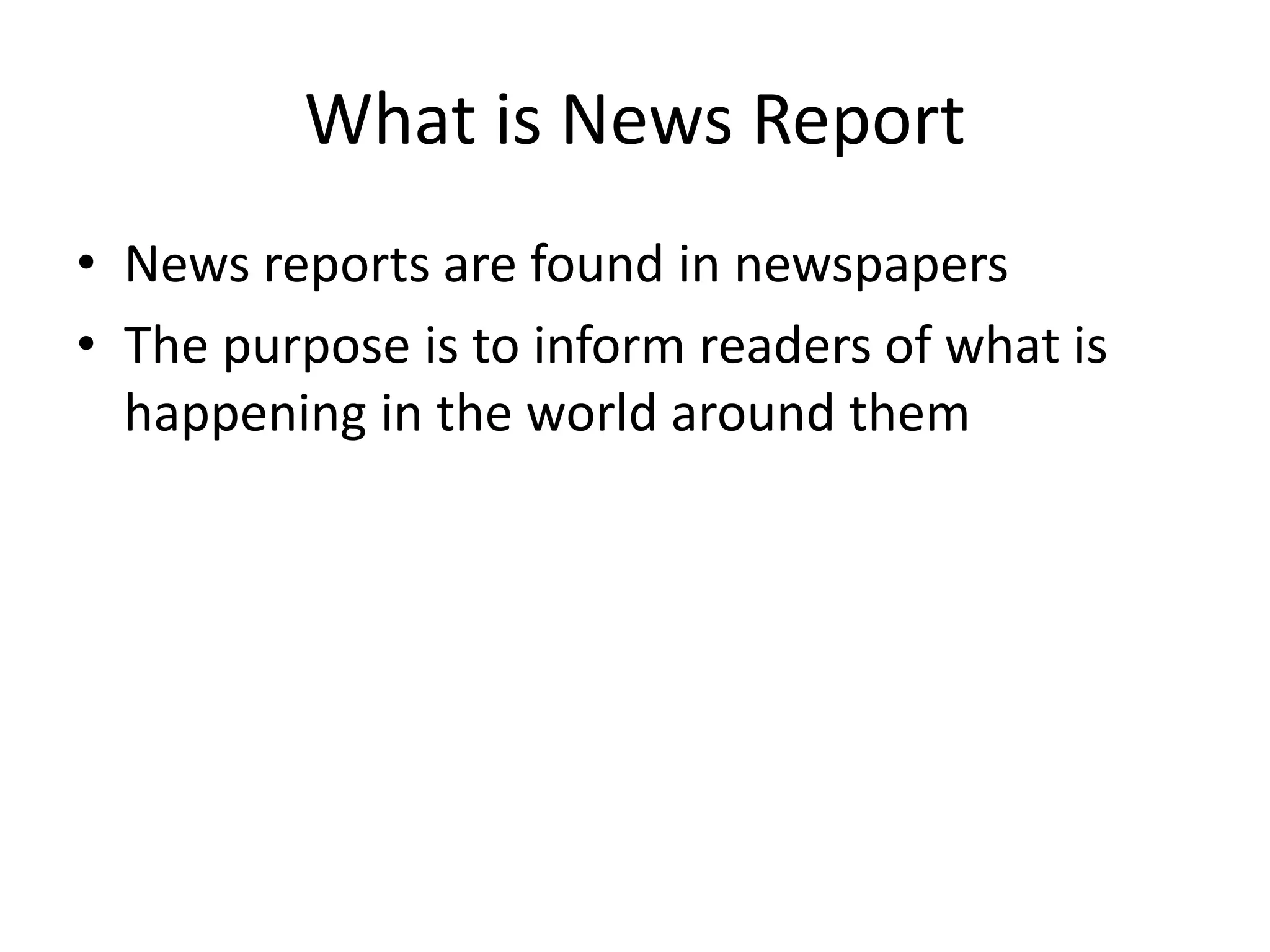 What is News Report
• News reports are found in newspapers
• The purpose is to inform readers of what is
happening in the world around them