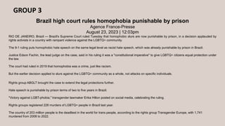GROUP 3
Brazil high court rules homophobia punishable by prison
Agence France-Presse
August 23, 2023 | 12:03pm
RIO DE JANEIRO, Brazil — Brazil's Supreme Court ruled Tuesday that homophobic slurs are now punishable by prison, in a decision applauded by
rights activists in a country with rampant violence against the LGBTQ+ community.
The 9-1 ruling puts homophobic hate speech on the same legal level as racist hate speech, which was already punishable by prison in Brazil.
Justice Edson Fachin, the lead judge on the case, said in his ruling it was a "constitutional imperative" to give LGBTQ+ citizens equal protection under
the law.
The court had ruled in 2019 that homophobia was a crime, just like racism.
But the earlier decision applied to slurs against the LGBTQ+ community as a whole, not attacks on specific individuals.
Rights group ABGLT brought the case to extend the legal protections further.
Hate speech is punishable by prison terms of two to five years in Brazil.
"Victory against LGBT-phobia," transgender lawmaker Erika Hilton posted on social media, celebrating the ruling.
Rights groups registered 228 murders of LGBTQ+ people in Brazil last year.
The country of 203 million people is the deadliest in the world for trans people, according to the rights group Transgender Europe, with 1,741
murdered from 2008 to 2022.
 