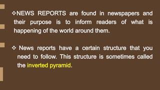 NEWS REPORTS are found in newspapers and
their purpose is to inform readers of what is
happening of the world around them.
 News reports have a certain structure that you
need to follow. This structure is sometimes called
the inverted pyramid.
 