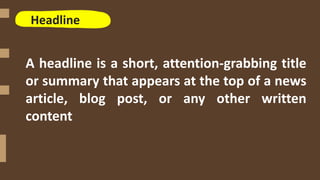 Headline
A headline is a short, attention-grabbing title
or summary that appears at the top of a news
article, blog post, or any other written
content
 