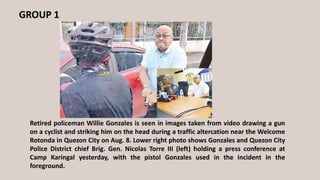 GROUP 1
Retired policeman Willie Gonzales is seen in images taken from video drawing a gun
on a cyclist and striking him on the head during a traffic altercation near the Welcome
Rotonda in Quezon City on Aug. 8. Lower right photo shows Gonzales and Quezon City
Police District chief Brig. Gen. Nicolas Torre III (left) holding a press conference at
Camp Karingal yesterday, with the pistol Gonzales used in the incident in the
foreground.
 