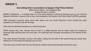 GROUP 1
Gun-toting driver surrenders to Quezon City Police District
Mark Ernest Villeza - The Philippine Star
August 28, 2023 | 12:00am
MANILA, Philippines — A motorist seen in a viral video striking a cyclist and drawing a gun on him near the
Welcome Rotonda in Quezon City on Aug. 8 surrendered to the Quezon City Police District (QCPD) yesterday.
Willie Gonzales’ surrender came hours after lawyer and avid cyclist Raymond Fortun shared the video
uploaded by Facebook user Mr. BI Vlogs.
Other reports identified Gonzales as a retired policeman.
QCPD director Brig. Gen. Nicolas Torre III said in a dzBB interview that he earlier urged the motorist to
surrender after learning about the viral video. He confirmed that Gonzales surrendered to the nearest QCPD
station.
The video showed Gonzales, driving a red sedan, cutting into the path of the cyclist along the bicycle lane,
striking him on the head and drawing a gun on him.
The video was cut short when the one filming the incident noticed that Gonzales had drawn a gun.
 