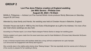GROUP 2
Lovi Poe dons Filipino creation at England wedding
Jan Milo Severo - Philstar.com
August 28, 2023 | 10:43am
MANILA, Philippines — Actress Lovi Poe married British movie producer Monty Blencowe on Saturday,
August 26 (UK time).
Attended by close family and friends, the wedding was held at Cliveden House in Bekshire, England.
Cliveden House was built in 1666 by the 2nd Duke of Buckingham as a gift to his mistress. It is now a five-
star hotel where weddings are also held.
According to a Preview report, Lovi chose Filipina designer Patricia Santos to design her wedding gown.
Patricia created Lovi's gown made from the exact same lace used for Kate Middleton's (Princess Kate) Alexander McQueen
wedding dress.
It was a Victorian-inspired dress with backless detail plus a long veil that complements her updo hairstyle.
Lovi announced her engagement with Monty last August 8.
She currently stars in the nightly action-drama show "Batang Quiapo." She has reportedly shot her scenes prior to flying out
of the country to prepare for her wedding to Monty.
 