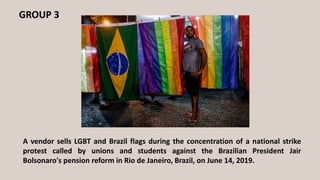 GROUP 3
A vendor sells LGBT and Brazil flags during the concentration of a national strike
protest called by unions and students against the Brazilian President Jair
Bolsonaro's pension reform in Rio de Janeiro, Brazil, on June 14, 2019.
 