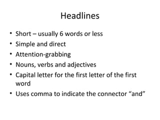 Headlines
• Short – usually 6 words or less
• Simple and direct
• Attention-grabbing
• Nouns, verbs and adjectives
• Capital letter for the first letter of the first
  word
• Uses comma to indicate the connector “and”
 