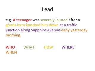 Lead
e.g. A teenager was severely injured after a
goods lorry knocked him down at a traffic
junction along Sapphire Avenue early yesterday
morning.

WHO      WHAT        HOW       WHERE
WHEN
 