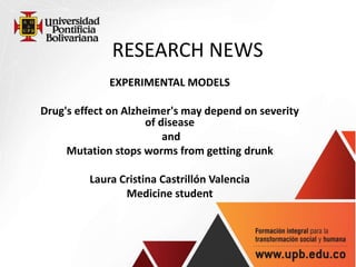 RESEARCH NEWS
EXPERIMENTAL MODELS
Drug's effect on Alzheimer's may depend on severity
of disease
and
Mutation stops worms from getting drunk
Laura Cristina Castrillón Valencia
Medicine student
 