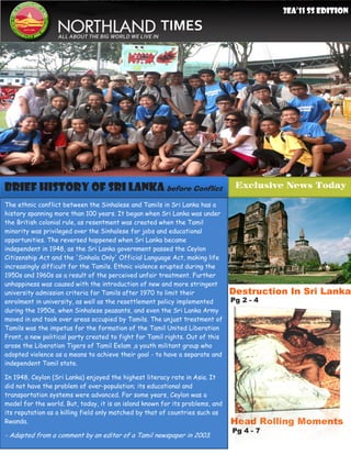 3EA’11 SS Edition
     11
                                                       TIMES
                  ALL ABOUT THE BIG WORLD WE LIVE IN




Brief History Of Sri LankA before Conflict                                      Exclusive News Today

The ethnic conflict between the Sinhalese and Tamils in Sri Lanka has a
history spanning more than 100 years. It began when Sri Lanka was under
the British colonial rule, as resentment was created when the Tamil
minority was privileged over the Sinhalese for jobs and educational
opportunities. The reversed happened when Sri Lanka became
independent in 1948, as the Sri Lanka government passed the Ceylon
Citizenship Act and the 'Sinhala Only' Official Language Act, making life
increasingly difficult for the Tamils. Ethnic violence erupted during the
1950s and 1960s as a result of the perceived unfair treatment. Further
unhappiness was caused with the introduction of new and more stringent
university admission criteria for Tamils after 1970 to limit their             Destruction In Sri Lanka
enrolment in university, as well as the resettlement policy implemented        Pg 2 - 4
during the 1950s, when Sinhalese peasants, and even the Sri Lanka Army
moved in and took over areas occupied by Tamils. The unjust treatment of
Tamils was the impetus for the formation of the Tamil United Liberation
Front, a new political party created to fight for Tamil rights. Out of this
arose the Liberation Tigers of Tamil Eelam ,a youth militant group who
adopted violence as a means to achieve their goal - to have a separate and
independent Tamil state.

In 1948, Ceylon (Sri Lanka) enjoyed the highest literacy rate in Asia. It
did not have the problem of over-population; its educational and
transportation systems were advanced. For some years, Ceylon was a
model for the world. But, today, it is an island known for its problems, and
its reputation as a killing field only matched by that of countries such as
Rwanda.                                                                        Head Rolling Moments
                                                                               Pg 4 - 7
- Adapted from a comment by an editor of a Tamil newspaper in 2003.
 