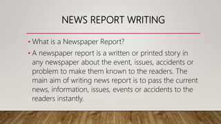 NEWS REPORT WRITING
• What is a Newspaper Report?
• A newspaper report is a written or printed story in
any newspaper about the event, issues, accidents or
problem to make them known to the readers. The
main aim of writing news report is to pass the current
news, information, issues, events or accidents to the
readers instantly.
 