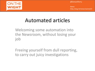 @SimonPerry
Notes
http://wig.ht/newsrewired15
Automated articles
Welcoming some automation into
the Newsroom, without losing your
job
Freeing yourself from dull reporting,
to carry out juicy investigations
 