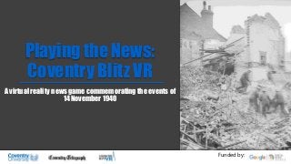 Playing the News:
Coventry Blitz VR
A virtual reality news game commemorating the events of
14 November 1940
Funded by:
 
