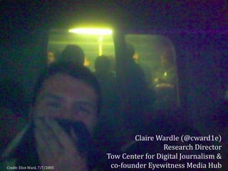 Credit: Eliot Ward, 7/7/2005
Claire Wardle (@cward1e)
Research Director
Tow Center for Digital Journalism &
co-founder Eyewitness Media Hub
 