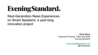 Chris Stone
Executive Producer, Video and Audio
Evening Standard
chris.stone@standard.co.uk
@chrisstonetv
Next-Generation News Experiences
on Smart Speakers: a year-long
innovation project
 