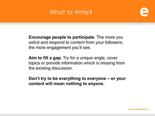 What to Write?



Encourage people to participate. The more you
solicit and respond to content from your followers,
the more engagement you’ll see.

Aim to fill a gap. Try for a unique angle, cover
topics or provide information which is missing from
the existing discussion.

Don’t try to be everything to everyone – or your
content will mean nothing to anyone.
 