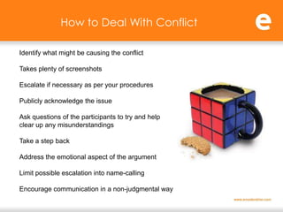 How to Deal With Conflict

Identify what might be causing the conflict

Takes plenty of screenshots

Escalate if necessary as per your procedures

Publicly acknowledge the issue

Ask questions of the participants to try and help
clear up any misunderstandings

Take a step back

Address the emotional aspect of the argument

Limit possible escalation into name-calling

Encourage communication in a non-judgmental way
 