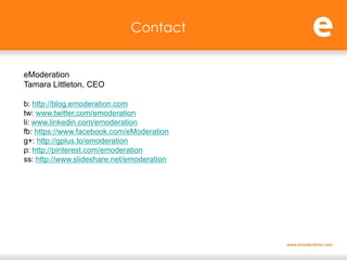 Contact


eModeration
Tamara Littleton, CEO

b: http://blog.emoderation.com
tw: www.twitter.com/emoderation
li: www.linkedin.com/emoderation
fb: https://www.facebook.com/eModeration
g+: http://gplus.to/emoderation
p: http://pinterest.com/emoderation
ss: http://www.slideshare.net/emoderation
 