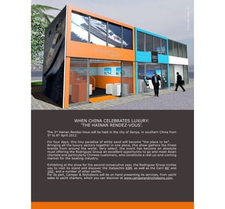 Photo credit: Voltige 3D
                 WHEN CHINA CELEBRATES LUXURY:
                   ‘THE HAINAN RENDEZ-VOUS’.
The 3rd Hainan Rendez-Vous will be held in the city of Sanya, in southern China from
5th to 8th April 2012.

For four days, this tiny paradise of white sand will become “the place to be”.
Bringing all the luxury sectors together in one place, this show gathers the finest
brands from around the world. Very select, the event has become an absolute
must offering the Rodriguez Group an excellent opportunity to go and meet Asian
clientele and particularly Chinese customers, who constitute a real up-and-coming
market for the boating industry.

Exhibiting at the show for the second consecutive year, the Rodriguez Group invites
you to visit its stand and discover the Italyachts 43M, as well as the Cerri 86’ and
102’, and a number of other yachts.
For its part, Camper & Nicholsons will be on hand presenting its services, from yacht
sales to yacht charters, which you can discover at www.camperandnicholsons.com.
 