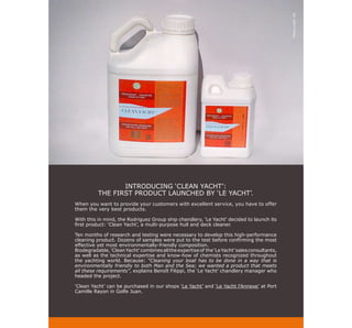 Photo credit: DR
                 INTRODUCING ‘CLEAN YACHT’:
          THE FIRST PRODUCT LAUNCHED BY ‘LE YACHT’.
When you want to provide your customers with excellent service, you have to offer
them the very best products.

With this in mind, the Rodriguez Group ship chandlery, ‘Le Yacht’ decided to launch its
first product: ‘Clean Yacht’, a multi-purpose hull and deck cleaner.

Ten months of research and testing were necessary to develop this high-performance
cleaning product. Dozens of samples were put to the test before confirming the most
effective yet most environmentally-friendly composition.
Biodegradable, ‘Clean Yacht’ combines all the expertise of the ‘Le Yacht’ sales consultants,
as well as the technical expertise and know-how of chemists recognized throughout
the yachting world. Because: “Cleaning your boat has to be done in a way that is
environmentally friendly to both Man and the Sea; we wanted a product that meets
all these requirements”, explains Benoît Filippi, the ‘Le Yacht’ chandlery manager who
headed the project.

‘Clean Yacht’ can be purchased in our shops ‘Le Yacht’ and ‘Le Yacht l’Annexe’ at Port
Camille Rayon in Golfe Juan.
 