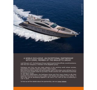 Photo Credit: Cantierri Cerri
    A WORLD EXCLUSIVE: AN EXCEPTIONAL PARTNERSHIP
      WITH CERRI, MEMBER OF THE BAGLIETTO GROUP.
Last February 16th, the Rodriguez Group made its partnership official, a world exclusive,
with the Cerri shipyard, a member of the Baglietto group.

Rodriguez and Cerri are two major players in the yachting world whose success,
particularly in sportfly range has made a deep impact.
Both share the same values, the same passion, and in 2012 their union will bear fruit in
the form of two models ready for purchase: the 86’ and the 102’, distributed exclusively
by Rodriguez Group.
In this close collaboration, the Rodriguez Group and Cerri have chosen to ally their
expertise and know-how at every stage in the design and building of the yachts; in
2013 they will be developing together a 90’ and a 110’, with an eye to producing a
130’ in 2014.

To find out all the details about the partnership, see our press release.
 