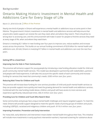 Backgrounder
Ontario Making Historic Investment in Mental Health and
Addictions Care for Every Stage of Life
March 21, 2018 9:35 A.M. Oﬃce of the Premier
Nearly one third of people in Ontario will experience a mental health or addictions issue at some point in their
lifetime. The government's historic investment in mental health and addictions services will help ensure that
anyone who needs support can receive the care they need, when and where they need it. There should be no
wrong door to accessing care, and this announcement will make it easier for people to ﬁnd the services they need
at every stage of life, when and where they need them.
Ontario is investing $2.1 billion in new funding over four years to improve care, reduce waitlists and increase
access across the province. This builds on our annual funding commitment of $3.8 billion for mental health and
addictions care. All told, Ontario is investing $17 billion in mental health and addictions care over the next four
years.
Getting Oﬀ to a Good Start
Improving Care for Kids in Their Communities
The province will enhance support for young people by introducing a new funding allocation model for child and
youth community mental health services. This model was developed in partnership with stakeholders, partners
and people with lived experience. It will take into account the speciﬁc needs of each community and increase
funding for services that meet that community's needs. $300 million over four years
Reducing Wait Times for Children and Youth
The province will increase base funding for core services providers of child and youth mental health services so
they can provide support more quickly and meet the growing demand for mental health and addictions services.
Combined with the new funding model above, children and youth will have access to more services and
experience signiﬁcantly reduced wait times. $66.4 million over four years
Providing Care for Children and Youth Who Need It Most
Some communities and groups face unique mental health challenges and require targeted support. To meet this
need, Ontario will provide support designed to meet the speciﬁc needs of priority groups of children and youth,
including LGBTQ2S, racialized and Indigenous children and youth. $116.6 million over four years
Improving Promotion, Prevention and Early Intervention
For many kids, early detection and intervention means better mental health throughout their lives. This initiative
will include more investments in early psychosis intervention workers; improved screening for substance abuse
 