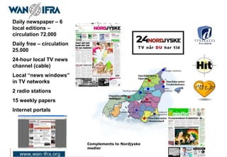 Daily newspaper – 6
local editions –
circulation 72.000
Daily free – circulation
25.000
24-hour local TV news
channel (cable)
Local “news windows”
in TV networks
2 radio stations
15 weekly papers
Internet portals
Complements to Nordjyske
medier
 