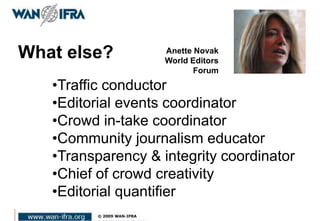 What else?
•Traffic conductor
•Editorial events coordinator
•Crowd in-take coordinator
•Community journalism educator
•Transparency & integrity coordinator
•Chief of crowd creativity
•Editorial quantifier
Anette Novak
World Editors
Forum
 