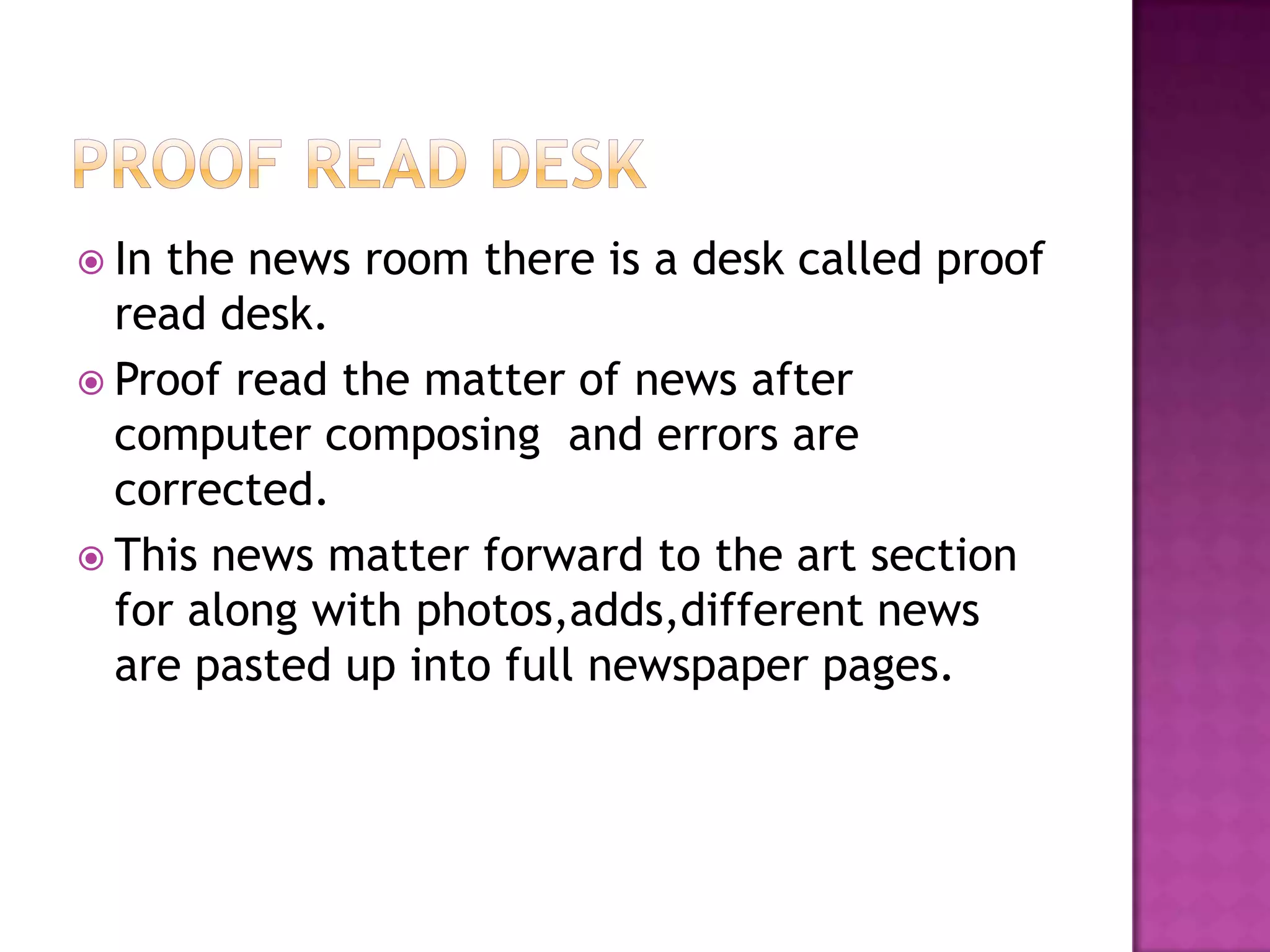  In the news room there is a desk called proof
  read desk.
 Proof read the matter of news after
  computer composing and errors are
  corrected.
 This news matter forward to the art section
  for along with photos,adds,different news
  are pasted up into full newspaper pages.
 