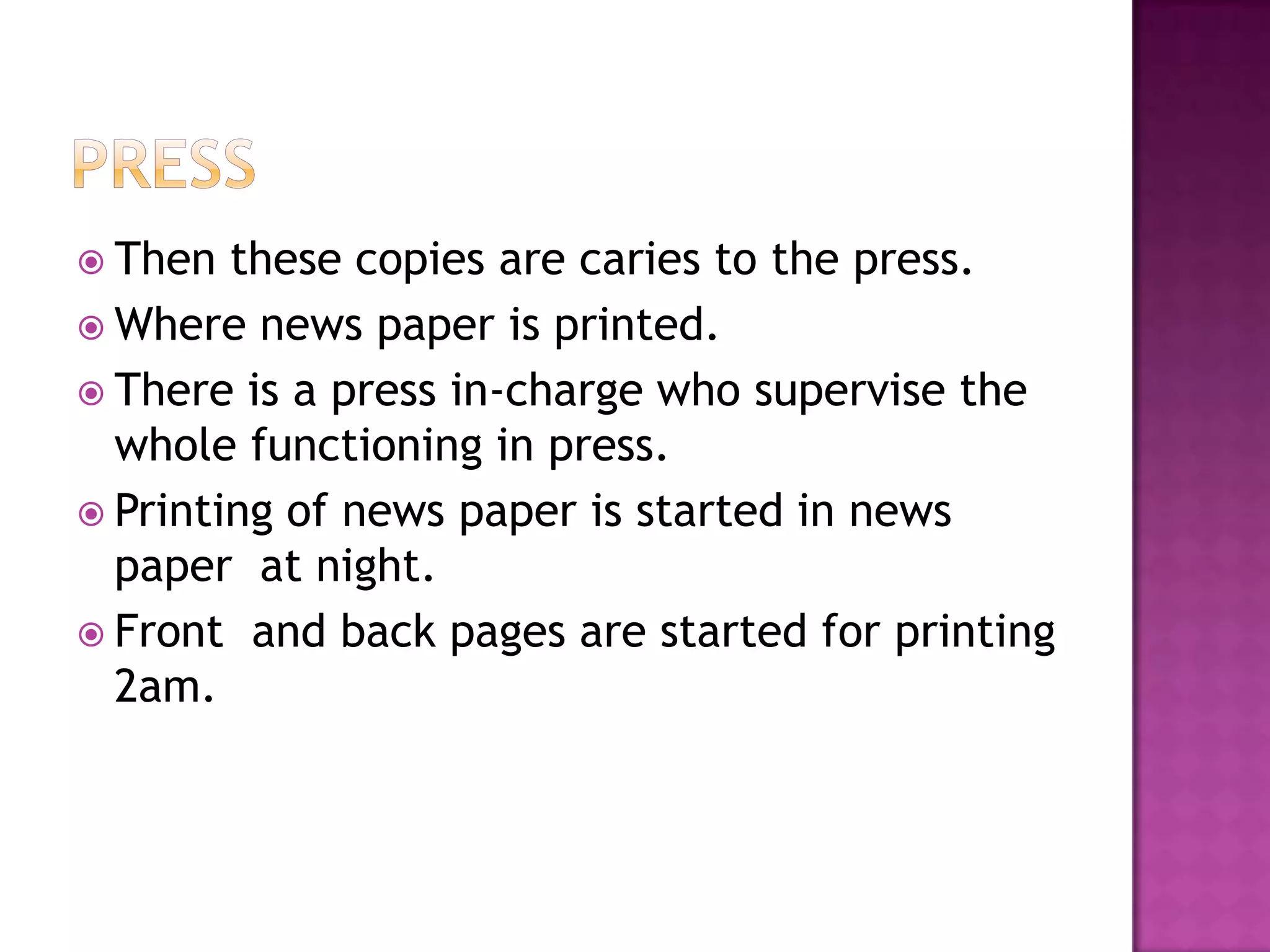  Then  these copies are caries to the press.
 Where news paper is printed.
 There is a press in-charge who supervise the
  whole functioning in press.
 Printing of news paper is started in news
  paper at night.
 Front and back pages are started for printing
  2am.
 