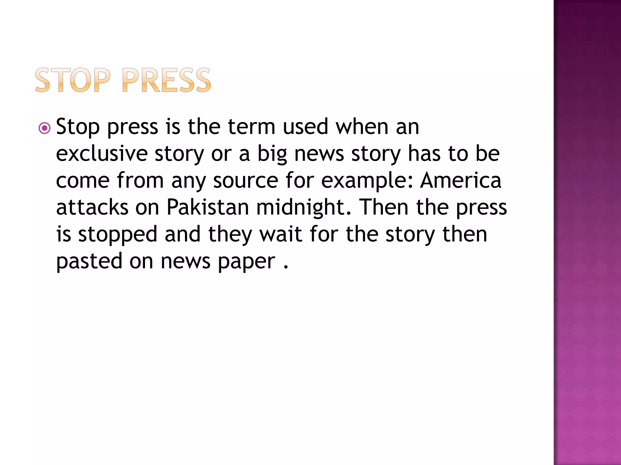  Stop press is the term used when an
 exclusive story or a big news story has to be
 come from any source for example: America
 attacks on Pakistan midnight. Then the press
 is stopped and they wait for the story then
 pasted on news paper .
 