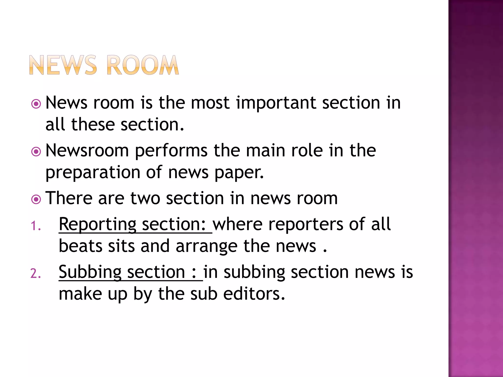  News   room is the most important section in
  all these section.
 Newsroom performs the main role in the
  preparation of news paper.
 There are two section in news room
1. Reporting section: where reporters of all
    beats sits and arrange the news .
2. Subbing section : in subbing section news is
    make up by the sub editors.
 