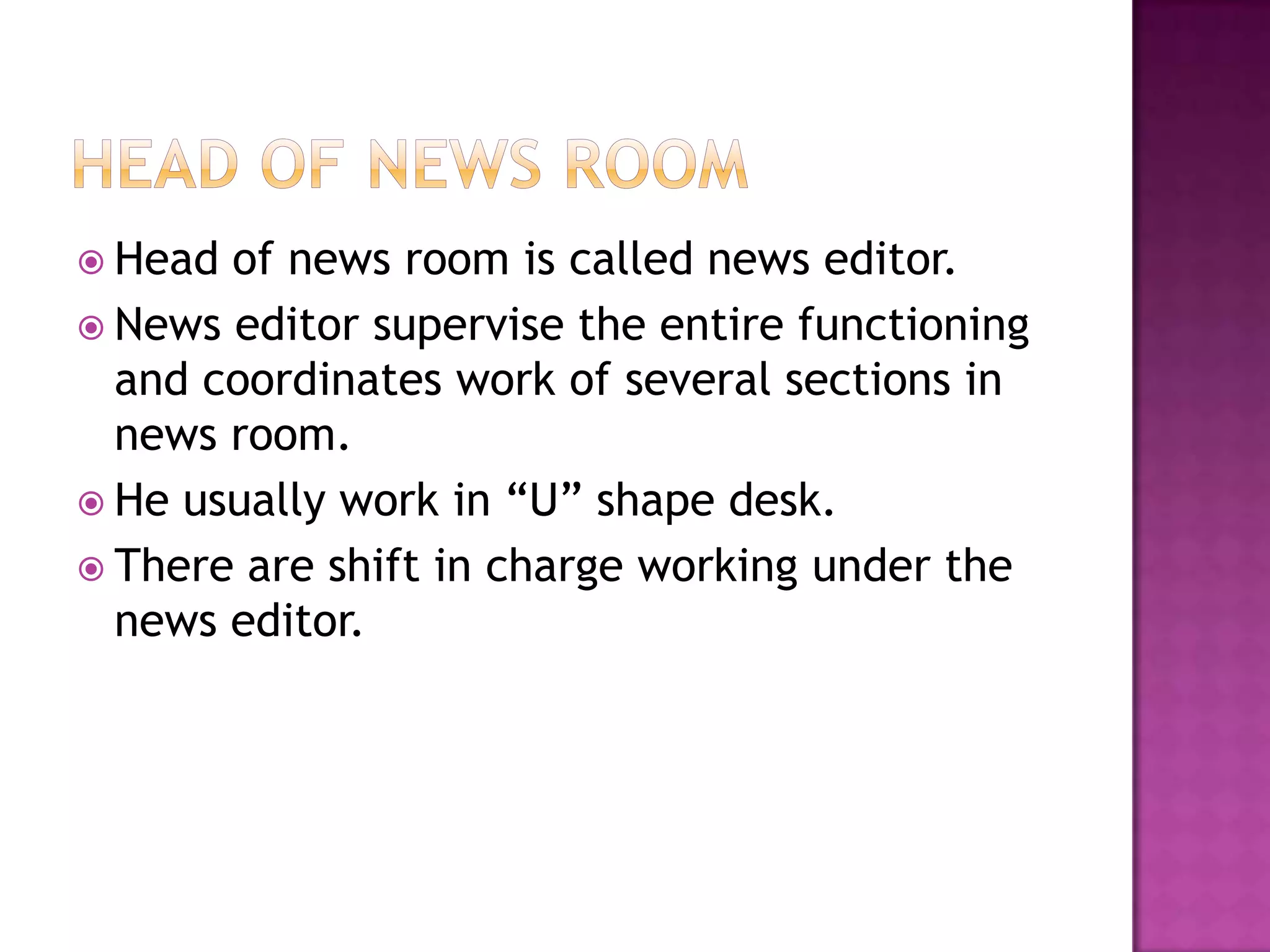  Head of news room is called news editor.
 News editor supervise the entire functioning
  and coordinates work of several sections in
  news room.
 He usually work in “U” shape desk.
 There are shift in charge working under the
  news editor.
 