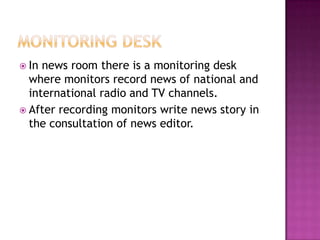  In news room there is a monitoring desk
  where monitors record news of national and
  international radio and TV channels.
 After recording monitors write news story in
  the consultation of news editor.
 