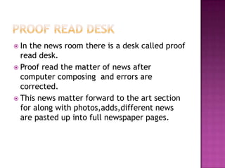  In the news room there is a desk called proof
  read desk.
 Proof read the matter of news after
  computer composing and errors are
  corrected.
 This news matter forward to the art section
  for along with photos,adds,different news
  are pasted up into full newspaper pages.
 