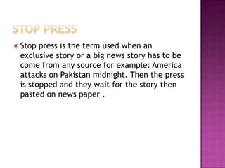 Stop press is the term used when an
 exclusive story or a big news story has to be
 come from any source for example: America
 attacks on Pakistan midnight. Then the press
 is stopped and they wait for the story then
 pasted on news paper .
 