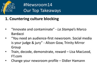 #Newsroom14 
Our Top Takeaways 
1. Countering culture blocking 
• “Innovate and contaminate” - La Stampa’s Marco 
Bardazzi 
• “You need an audience-first newsroom. Social media 
is your judge & jury” - Alison Gow, Trinity Mirror 
Group 
• Train, decode, demonstrate, reward – Lisa MacLeod, 
FT.com 
• Change your newsroom profile – Didier Hamann 
 