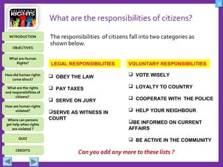 OBJECTIVES
What are Human
Rights?
How did human rights
come about?
What are the rights
and responsibilities of
citizens?
How are human rights
violated?
QUIZ
INTRODUCTION
Where can persons
get help when rights
are violated ?
X
CREDITS
What are the responsibilities of citizens?
The responsibilities of citizens fall into two categories as
shown below.
LEGAL RESPONSIBILITIES VOLUNTARY RESPONSIBILITIES
 OBEY THE LAW
 PAY TAXES
 SERVE ON JURY
SERVE AS WITNESS IN
COURT
 VOTE WISELY
 LOYALTY TO COUNTRY
 COOPERATE WITH THE POLICE
 HELP YOUR NEIGHBOUR
BE INFORMED ON CURRENT
AFFAIRS
 BE ACTIVE IN THE COMMUNITY
Can you add any more to these lists ?
 
